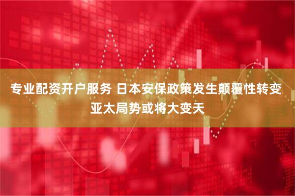 专业配资开户服务 日本安保政策发生颠覆性转变 亚太局势或将大变天
