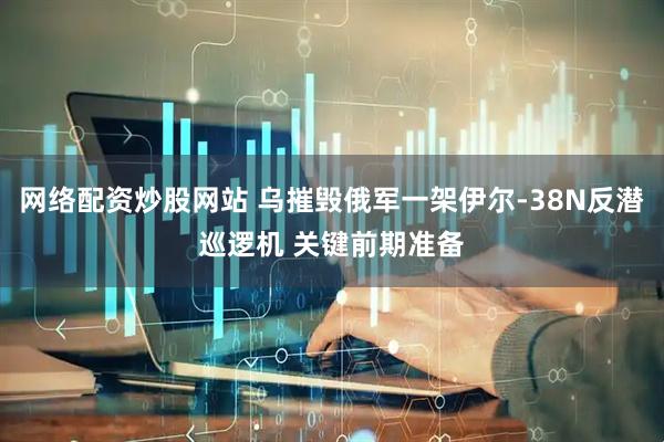 网络配资炒股网站 乌摧毁俄军一架伊尔-38N反潜巡逻机 关键前期准备