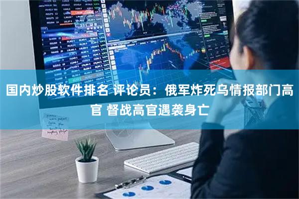 国内炒股软件排名 评论员：俄军炸死乌情报部门高官 督战高官遇袭身亡