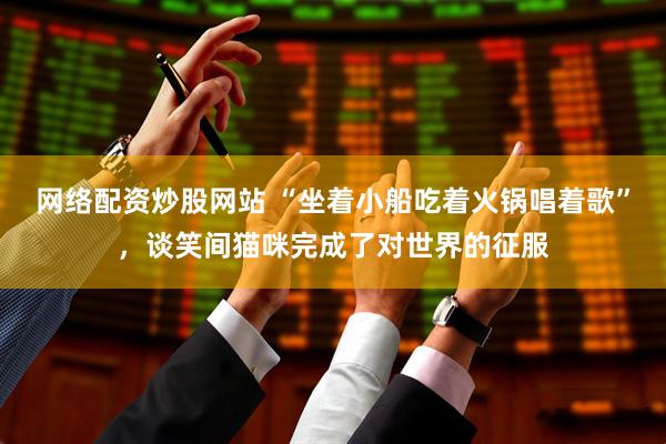 网络配资炒股网站 “坐着小船吃着火锅唱着歌”，谈笑间猫咪完成了对世界的征服
