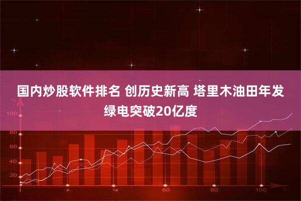 国内炒股软件排名 创历史新高 塔里木油田年发绿电突破20亿度