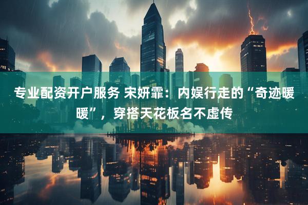 专业配资开户服务 宋妍霏：内娱行走的“奇迹暖暖”，穿搭天花板名不虚传