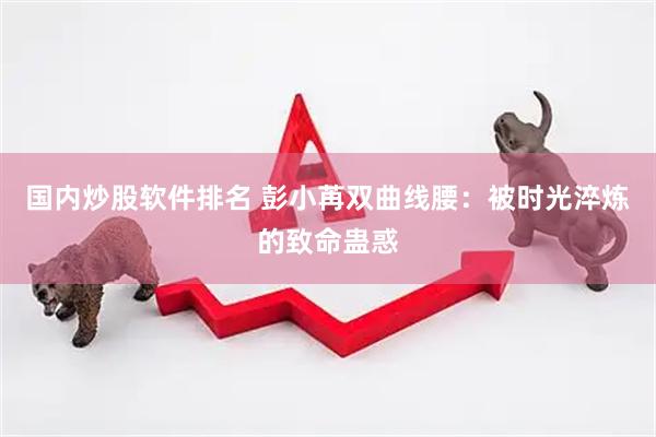 国内炒股软件排名 彭小苒双曲线腰：被时光淬炼的致命蛊惑