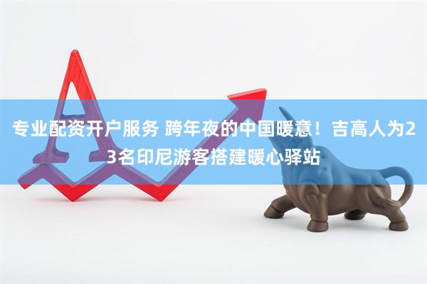 专业配资开户服务 跨年夜的中国暖意！吉高人为23名印尼游客搭建暖心驿站