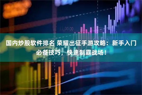 国内炒股软件排名 荣耀出征手游攻略：新手入门必备技巧，快速制霸战场！