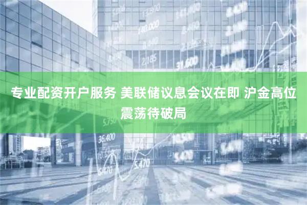 专业配资开户服务 美联储议息会议在即 沪金高位震荡待破局