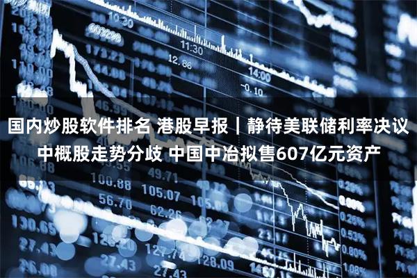 国内炒股软件排名 港股早报｜静待美联储利率决议中概股走势分歧 中国中冶拟售607亿元资产