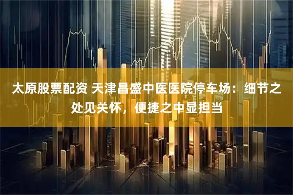 太原股票配资 天津昌盛中医医院停车场：细节之处见关怀，便捷之中显担当