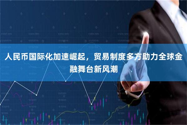 人民币国际化加速崛起，贸易制度多方助力全球金融舞台新风潮