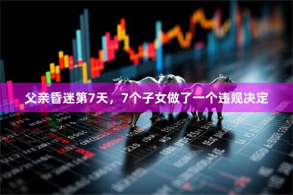 父亲昏迷第7天，7个子女做了一个违规决定