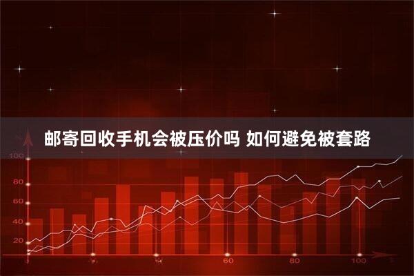 邮寄回收手机会被压价吗 如何避免被套路