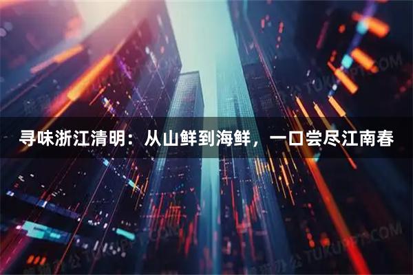 寻味浙江清明：从山鲜到海鲜，一口尝尽江南春
