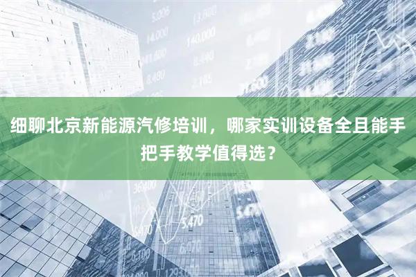 细聊北京新能源汽修培训，哪家实训设备全且能手把手教学值得选？
