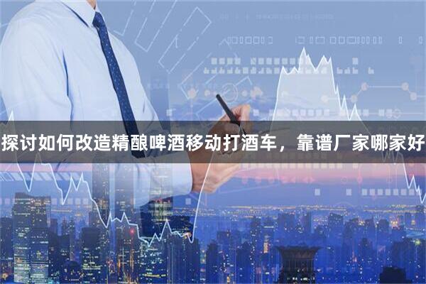 探讨如何改造精酿啤酒移动打酒车，靠谱厂家哪家好