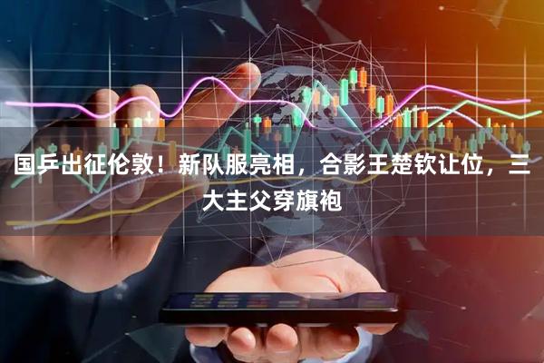 国乒出征伦敦！新队服亮相，合影王楚钦让位，三大主父穿旗袍
