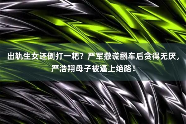 出轨生女还倒打一耙？严军撒谎翻车后贪得无厌，严浩翔母子被逼上绝路！