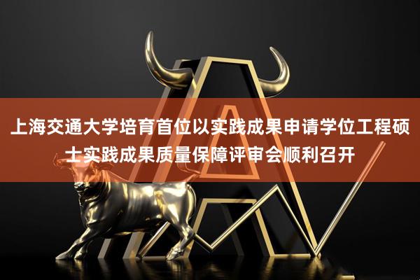 上海交通大学培育首位以实践成果申请学位工程硕士实践成果质量保障评审会顺利召开