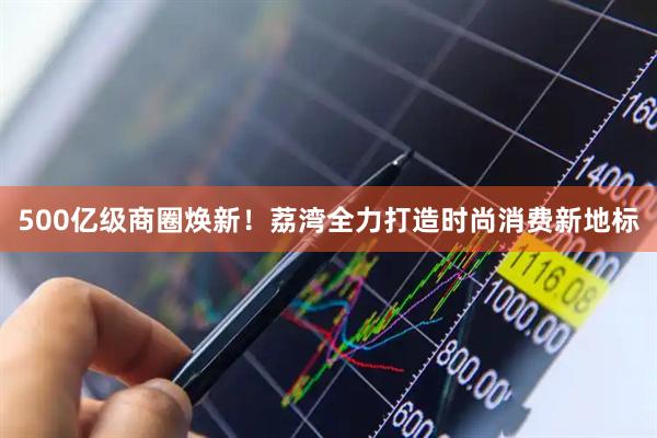 500亿级商圈焕新！荔湾全力打造时尚消费新地标