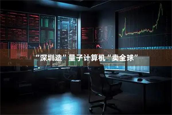 “深圳造”量子计算机“卖全球”